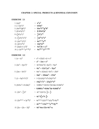 CHAPTER 2: SPECIAL PRODUCTS & BINOMIAL EXPANSION 
EXERCISE 2.1 
1. (xy)2 = 퐱ퟐ 퐲ퟐ 
3. (−12x3)2 = ퟏퟒퟒ퐱ퟔ 
5. (4e3f 6gh2)2 = ퟏퟔ퐞ퟔ 퐟ퟏퟐ퐠 ퟐ퐡ퟒ 
7. (0.1n2p3) 2 = ퟎ. ퟎퟏ퐧ퟒ 퐩ퟔ 
9. ( 
1 
3 
b2y n) 2 = 
ퟏ 
ퟗ 
퐛ퟒ 퐲ퟐ퐧 
2 
3 
11. ( 
mx y3z2)2 = 
4 
9 
퐦ퟐ퐱 퐲 ퟔ 퐳ퟒ 
13. (2xa+2yb)2 = ퟒ퐱ퟐ퐚+ퟒ 퐲 ퟐ퐛 
15. (4t2u3x )2 = ퟏퟔ퐭ퟒ퐮ퟔ퐱 
17. [2a(b + c)3]2 = ퟒ퐚ퟐ(퐛 + 퐜)ퟔ 
19. (−2x2m−1ya+5b)2 = ퟒ퐱ퟒ퐦+ퟏ 퐲ퟐ퐚+ퟏퟎ퐛 
EXERCISE 2.2 
1. (a − x) 2 = a2 + 2(a)(−x) + x2 
= 퐚ퟐ − ퟐ퐚퐱 + 퐱ퟐ 
3. (2x2 − 3yz2)2 = 4x42(2x2)(−3yz2) − 9yz4 
= ퟒ퐱ퟒ + ퟏퟐ퐱ퟐ 퐲퐳ퟐ − ퟗ퐲퐳ퟒ 
5. (2m − 5n3)2 = 4m2 + 2(2m)(−5n3) − 25n6 
= ퟒ퐦ퟐ − ퟐퟎ퐦퐧ퟑ − ퟐퟓ퐧ퟔ 
7. (1 − 5q2r3z4)2 = 1+2(1)(5q2r3z4)-25q4r6z8 
= 15퐪ퟐ 퐫 ퟑ퐳ퟒ − ퟐퟓ퐪ퟒ퐫 ퟔ퐳ퟖ 
9. (0.01c 2 + 0.2de)2 = 0.0001c 4+2(0.01c 2)(0.2de)+0.04d2e2 
= 0.0001퐜ퟒ+0.04퐜ퟐde+0.04퐝ퟐ 퐞ퟐ 
11. (2s2 − 
2 
3 
t)2 = 4s4+2(2s2)(- 
2 
3 
t) - 
4 
9 
t 
ퟐ 
ퟑ 
= 4퐬 ퟒ-2 
퐬 ퟐt- 
ퟒ 
ퟗ 
t 
13. (2x2n+1 + 3y 3b)2 = 4x4a+2+2(2x2a+1)(3y 3b)+9y 6b 
= 4퐱ퟒ퐚+ퟐ+12퐱ퟐ퐚+ퟏ 퐲 ퟑ퐛+9퐲 ퟔ퐛 
15. [2a − (2x − 3)]2 = 4퐚ퟐ-4ax-12a+4퐱ퟐ+a 
 