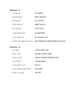 EXERCISE 2.5 
1. (a+b)(3a+b) = 3퐚ퟐ+4ab+퐛ퟐ 
3. (5m-n)(3m+7n) = 15퐦ퟐ+32mn-7퐧ퟐ 
5. (r2s)(2r25s) = 2퐫 ퟒ+3퐫 ퟐ퐬-5퐬 ퟐ 
7. (0.1x+3)(0.2x-5) = 0.02퐱ퟐ+0.1x-15 
9. ( 
1 
2 
x+4)( 
1 
3 
x-8) = ퟏ 
ퟔ 
퐱ퟐ-2 
ퟐ 
ퟑ 
퐱-32 
11. ( 
3 
4 
p2-3b)( 
4 
3 
p2+5b) = 퐩ퟒ- 
ퟏ 
ퟒ 
퐩ퟐb-15퐛ퟐ 
13. (2r+s+t)(2r+s-5t) = 4퐫 ퟐ+4rs-8rt+퐬 ퟐ-4퐬 ퟐ 
15. [2(a+b)-3(x+y)][3(a+b)+2(x+y)] = 6퐚ퟐ+12ab-5ax-5ay+6퐛ퟐ-5bx-5by-6퐱ퟐ-12xy-6퐲 ퟐ 
EXERCISE 2.6 
1. (x + 3y)3 = 퐱ퟑ+9퐱ퟐ 퐲+81x퐲 ퟑ+9퐲 ퟑ 
3. (2x2 − 7y)3 = 8퐱ퟔ+84퐱ퟒy-42퐱ퟐ 퐲 ퟐ-343퐲 ퟑ 
5. (5a2b − 3y 2)3 = 125퐚ퟔ 퐛ퟑ+45퐚ퟒ 퐛ퟐ 퐲ퟐ-45퐚ퟒ 퐛ퟐ퐲 ퟒ-27퐲 ퟔ 
7. (1 − 2a2b3)3 = 1+6퐚ퟐ 퐛ퟑ-14퐚ퟔ 퐛ퟗ 
11. (3x+y)(9x2-3xy+y 2) = 27퐱ퟑ+퐲 ퟑ 
13. (2a2+5b3)(4a4-10a2b3+25b6) = 8퐚ퟔ+125퐛ퟖ 
15. [2x + (a + b)2]3 = 8x+퐚ퟐ 퐛ퟐ 
 