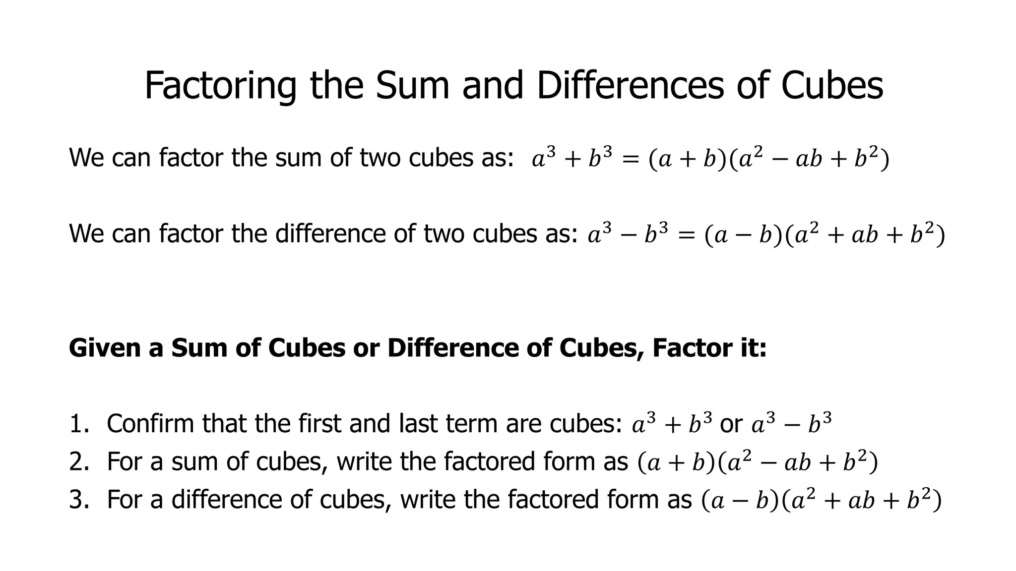 Factoring the Sum and Differences of Cubes
We can factor the sum of two cubes as: 𝑎3 + 𝑏3 = (𝑎 + 𝑏)(𝑎2 − 𝑎𝑏 + 𝑏2)
We can factor the difference of two cubes as: 𝑎3
− 𝑏3
= (𝑎 − 𝑏)(𝑎2
+ 𝑎𝑏 + 𝑏2
)
Given a Sum of Cubes or Difference of Cubes, Factor it:
1. Confirm that the first and last term are cubes: 𝑎3 + 𝑏3 or 𝑎3 − 𝑏3
2. For a sum of cubes, write the factored form as 𝑎 + 𝑏 𝑎2 − 𝑎𝑏 + 𝑏2
3. For a difference of cubes, write the factored form as 𝑎 − 𝑏 𝑎2 + 𝑎𝑏 + 𝑏2
 