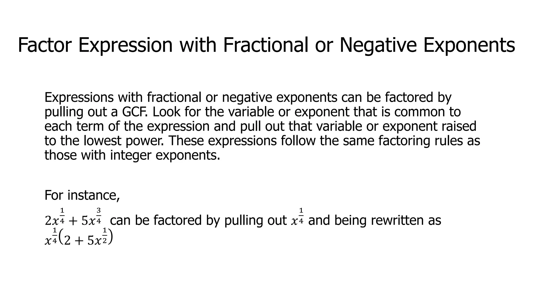 Factor Expression with Fractional or Negative Exponents
Expressions with fractional or negative exponents can be factored by
pulling out a GCF. Look for the variable or exponent that is common to
each term of the expression and pull out that variable or exponent raised
to the lowest power. These expressions follow the same factoring rules as
those with integer exponents.
For instance,
2𝑥
1
4 + 5𝑥
3
4 can be factored by pulling out 𝑥
1
4 and being rewritten as
𝑥
1
4 2 + 5𝑥
1
2
 