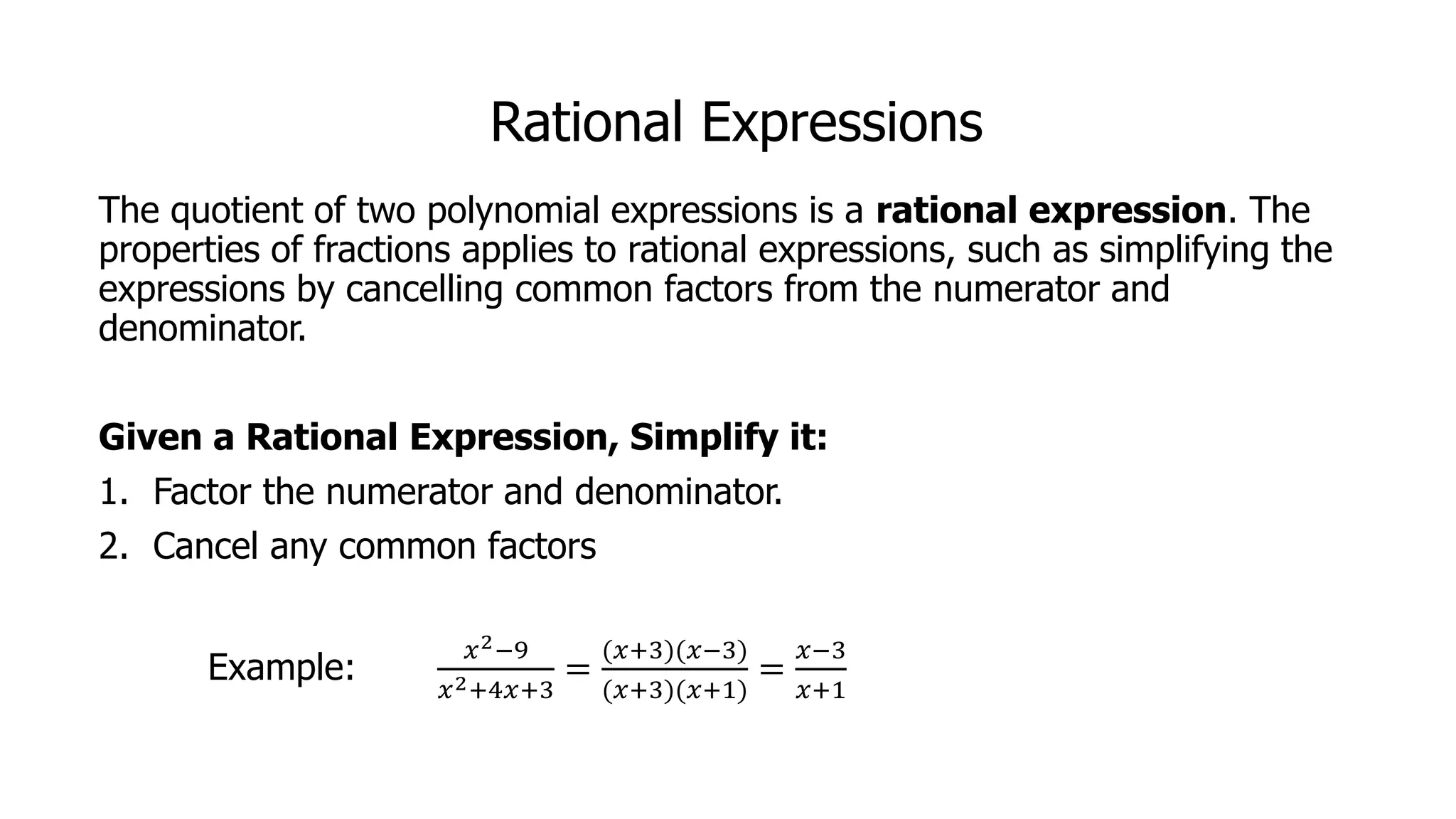 Rational Expressions
The quotient of two polynomial expressions is a rational expression. The
properties of fractions applies to rational expressions, such as simplifying the
expressions by cancelling common factors from the numerator and
denominator.
Given a Rational Expression, Simplify it:
1. Factor the numerator and denominator.
2. Cancel any common factors
Example:
𝑥2−9
𝑥2+4𝑥+3
=
(𝑥+3)(𝑥−3)
(𝑥+3)(𝑥+1)
=
𝑥−3
𝑥+1
 