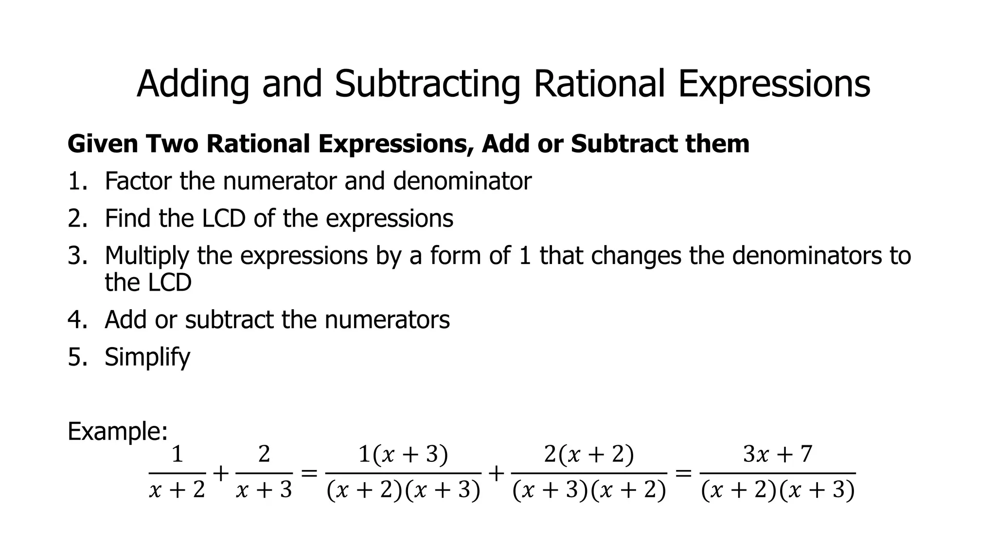 Adding and Subtracting Rational Expressions
Given Two Rational Expressions, Add or Subtract them
1. Factor the numerator and denominator
2. Find the LCD of the expressions
3. Multiply the expressions by a form of 1 that changes the denominators to
the LCD
4. Add or subtract the numerators
5. Simplify
Example:
1
𝑥 + 2
+
2
𝑥 + 3
=
1(𝑥 + 3)
(𝑥 + 2)(𝑥 + 3)
+
2(𝑥 + 2)
(𝑥 + 3)(𝑥 + 2)
=
3𝑥 + 7
(𝑥 + 2)(𝑥 + 3)
 