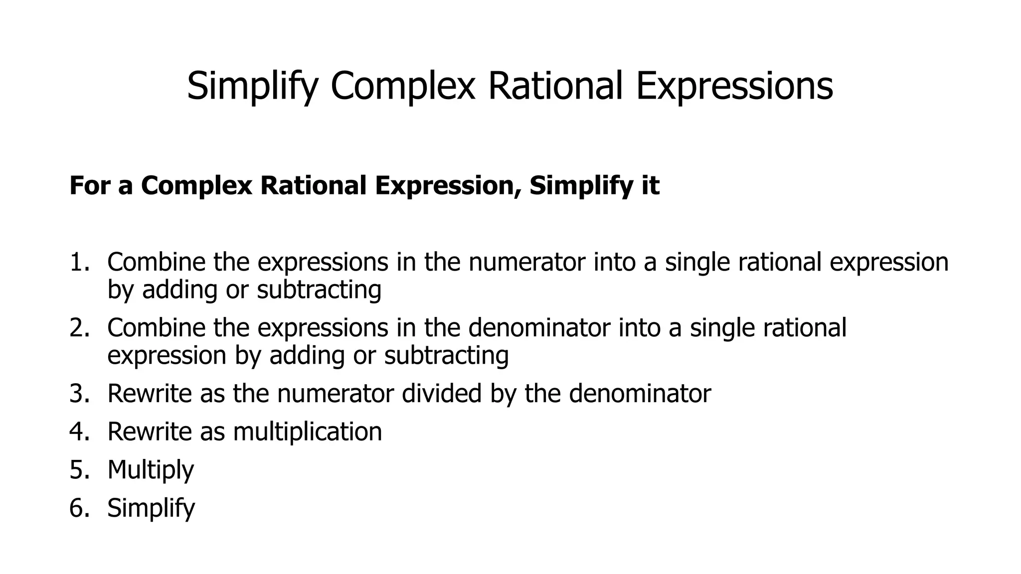 Simplify Complex Rational Expressions
For a Complex Rational Expression, Simplify it
1. Combine the expressions in the numerator into a single rational expression
by adding or subtracting
2. Combine the expressions in the denominator into a single rational
expression by adding or subtracting
3. Rewrite as the numerator divided by the denominator
4. Rewrite as multiplication
5. Multiply
6. Simplify
 