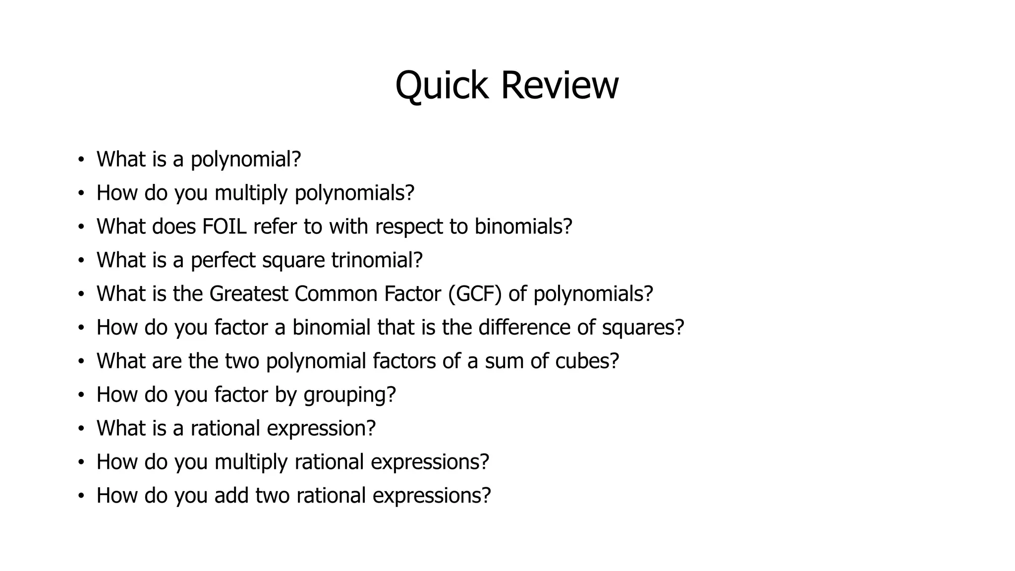 Quick Review
• What is a polynomial?
• How do you multiply polynomials?
• What does FOIL refer to with respect to binomials?
• What is a perfect square trinomial?
• What is the Greatest Common Factor (GCF) of polynomials?
• How do you factor a binomial that is the difference of squares?
• What are the two polynomial factors of a sum of cubes?
• How do you factor by grouping?
• What is a rational expression?
• How do you multiply rational expressions?
• How do you add two rational expressions?
 