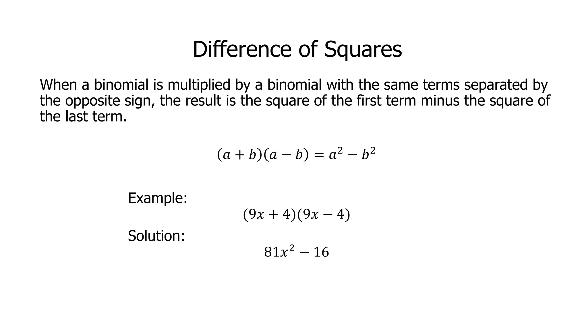 Difference of Squares
When a binomial is multiplied by a binomial with the same terms separated by
the opposite sign, the result is the square of the first term minus the square of
the last term.
𝑎 + 𝑏 𝑎 − 𝑏 = 𝑎2 − 𝑏2
Example:
(9𝑥 + 4)(9𝑥 − 4)
Solution:
81𝑥2 − 16
 