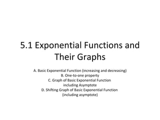 5.1 Exponential Functions and Their Graphs A. Basic Exponential Function (increasing and decreasing) B. One-to-one property C. Graph of Basic Exponential Function  including Asymptote D. Shifting Graph of Basic Exponential Function  (including asymptote) 