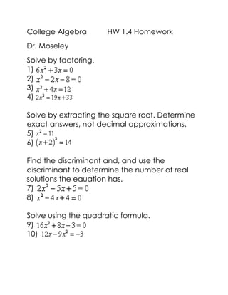 College Algebra HW 1.4 Homework
Dr. Moseley
Solve by factoring.
1)
2)
3)
4)
Solve by extracting the square root. Determine
exact answers, not decimal approximations.
5)
6)
Find the discriminant and, and use the
discriminant to determine the number of real
solutions the equation has.
7)
8)
Solve using the quadratic formula.
9)
10)
 