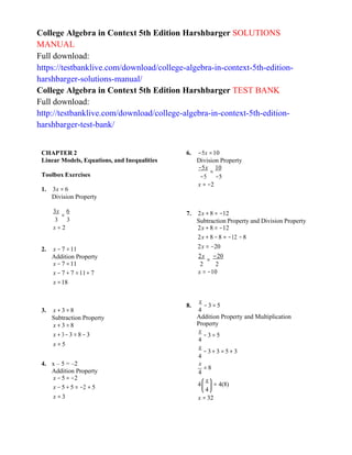 4
⎜ ⎟
College Algebra in Context 5th Edition Harshbarger SOLUTIONS
MANUAL
Full download:
https://testbanklive.com/download/college-algebra-in-context-5th-edition-
harshbarger-solutions-manual/
College Algebra in Context 5th Edition Harshbarger TEST BANK
Full download:
http://testbanklive.com/download/college-algebra-in-context-5th-edition-
harshbarger-test-bank/
CHAPTER 2
Linear Models, Equations, and Inequalities
Toolbox Exercises
1. 3x = 6
Division Property
6. −5x =10
Division Property
−5x
=
10
−5 −5
x = −2
3x
=
6
3 3
x = 2
2. x − 7 =11
Addition Property
x − 7 =11
x − 7 + 7 =11+ 7
x =18
7. 2x + 8 = −12
Subtraction Property and Division Property
2x + 8 = −12
2x + 8 −8 = −12 −8
2x = −20
2x −20
=
2 2
x = −10
3. x + 3 = 8
Subtraction Property
x + 3 = 8
x + 3−3 = 8 − 3
x = 5
8.
x
− 3 = 5
4
Addition Property and Multiplication
Property
x
− 3 = 5
4
x
− 3+ 3 = 5 + 3
4
4. x – 5 = –2
Addition Property
x − 5 = −2
x − 5 + 5 = −2 + 5
x = 3
x
= 8
4
4
⎛ x ⎞
= 4(8)
⎝ ⎠
x = 32
 
