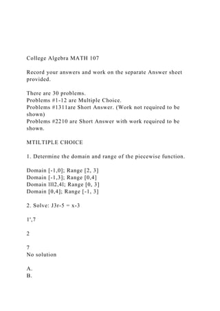 College Algebra MATH 107
Record your answers and work on the separate Answer sheet
provided.
There are 30 problems.
Problems #1-12 are Multiple Choice.
Problems #1311are Short Answer. (Work not required to be
shown)
Problems #2210 are Short Answer with work required to be
shown.
MTILTIPLE CHOICE
1. Determine the domain and range of the piecewise function.
Domain [-1,0]; Range [2, 3]
Domain [-1,3]; Range [0,4]
Domain lll2,4l; Range [0, 3]
Domain [0,4]; Range [-1, 3]
2. Solve: J3r-5 = x-3
1',7
2
7
No solution
A.
B.
 