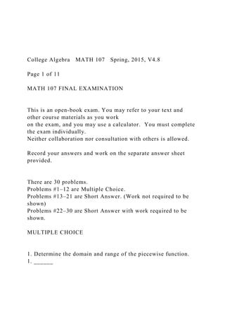 College Algebra MATH 107 Spring, 2015, V4.8
Page 1 of 11
MATH 107 FINAL EXAMINATION
This is an open-book exam. You may refer to your text and
other course materials as you work
on the exam, and you may use a calculator. You must complete
the exam individually.
Neither collaboration nor consultation with others is allowed.
Record your answers and work on the separate answer sheet
provided.
There are 30 problems.
Problems #1–12 are Multiple Choice.
Problems #13–21 are Short Answer. (Work not required to be
shown)
Problems #22–30 are Short Answer with work required to be
shown.
MULTIPLE CHOICE
1. Determine the domain and range of the piecewise function.
1. ______
 