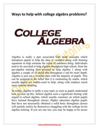 Ways to help with college algebra problems?
Algebra is really a part associated with math concepts which
introduces pupils to help the idea of variables along with forming
equations to help estimate the value of unknown thing. Individuals
tend to be unveiled to help algebra throughout high school, from the
pre-algebra training then proceed to help algebra 1 along with
algebra a couple of to check this throughout a tad bit more depth.
Algebra is just not a favorite topic with the majority of pupils. This
can be assigned to the belief that it is contrasting by maths, which
usually pupils are widely-used to help, along with employs much
more realistic thinking.
In reality, algebra is really a easy topic as soon as pupils understand
how to clear up this. School algebra sorts a significant footing with
regard to school algebra, which usually construct on which pupils
have learned throughout classes. Higher education algebra pupils
that have not necessarily obtained a solid basic throughout classes
will quickly realize by themselves struggling with the college levels
algebra training. If you are one too, you may be happy to be aware
www.mathtutorsonline.org
 