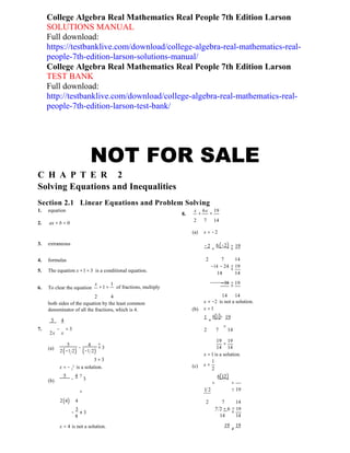 2
College Algebra Real Mathematics Real People 7th Edition Larson
SOLUTIONS MANUAL
Full download:
https://testbanklive.com/download/college-algebra-real-mathematics-real-
people-7th-edition-larson-solutions-manual/
College Algebra Real Mathematics Real People 7th Edition Larson
TEST BANK
Full download:
http://testbanklive.com/download/college-algebra-real-mathematics-real-
people-7th-edition-larson-test-bank/
NOT FOR SALE
C H A P T E R 2
Solving Equations and Inequalities
Section 2.1 Linear Equations and Problem Solving
1. equation x 6x 19
8. + =
2. ax + b = 0
2 7 14
(a) x = −2
3. extraneous −2 6(−2) ? 19
+ =
4. formulas
5. The equation x +1 = 3 is a conditional equation.
2 7 14
−14 − 24 ? 19
=
14 14
6. To clear the equation
x 1
+1 = of fractions, multiply
−38 ? 19
=
2 4
both sides of the equation by the least common
denominator of all the fractions, which is 4.
5 4
(b)
14 14
x = −2 is not a solution.
x =1
1
+
6(1)? 19
7. − = 3
2x x
=
2 7 14
(a)
(b)
5 4 ?
− = 3
2(−1 2) (−1 2)
3 = 3
x = − 1
is a solution.
5
−
4 ?
3
(c)
19 19
=
14 14
x =1 is a solution.
x =
1
2
6(12)
+ =
= 1 2 ? 19
2(4) 4
−
3
≠ 3
8
2 7 14
7 2 + 6 ? 19
=
14 14
x = 4 is not a solution. 19
≠
19
 