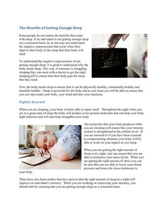 The Benefits of Getting Enough Sleep
Some people do not realize the benefits that come
with sleep. If an individual is not getting enough sleep
on a consistent basis, he or she may not understand
the negative repercussions that occur when they
deprive their body of the sleep that their body will
need.
To understand the negative repercussions of not
getting enough sleep, it is good to understand why the
body needs sleep. This way, if someone is struggling
sleeping they can meet with a doctor to get the right
sleeping pill to ensure that their body gets the sleep
that they need.
First, the body needs sleep to ensure that it can be physically healthy, emotionally healthy and
mentally healthy. Sleep is powerful for the body and as you sleep you will be able to ensure that
you can rejuvenate your body, your mind and also your emotions.
Nightly Renewal
When you are sleeping, your body is better able to repair itself. Throughout the night when you
are in a good state of sleep the body will produce extra protein molecules that can help your body
fight infection and will also help strengthen your body.
The molecules that your body produces while
you are sleeping will ensure that your immune
system is strengthened at the cellular level. If
you are stressed or if you have been exposed
to compromising elements your body will be
able to work on your repairs as you sleep.
When you are getting the right amount of
sleep every night, you can ensure that you are
able to minimize your stress levels. When you
are getting the right amount of stress you can
be sure that you are able to lower your blood
pressure and lower the stress hormones in
your body.
There have also been studies that have proven that the right amount of sleep in a night will
improve an individual’s memory. When you are working on improving your memory, you
should start by ensuring that you are getting enough sleep on a consistent basis.
 