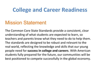 College and Career Readiness
Mission Statement
The Common Core State Standards provide a consistent, clear
understanding of what students are expected to learn, so
teachers and parents know what they need to do to help them.
The standards are designed to be robust and relevant to the
real world, reflecting the knowledge and skills that our young
people need for success in college and careers. With American
students fully prepared for the future, our communities will be
best positioned to compete successfully in the global economy.

 