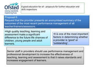 A good education for all - proposals for further education and
               skills inspections


Proposal 6:
Request that the provider presents an anonymised summary of the
outcomes of the most recent performance management of all
teacher/trainers/assessors.
•High quality teaching, learning and
assessment make a significant                    •It is one of the most important
difference to the future life chances of         factors in determining whether
children, young people and adult                 a provider is 'good' or
learners.                                        'outstanding‘.


  Senior staff in providers should use performance management and
  professional development to increase the effectiveness of
  teaching, learning and assessment to that it raises standards and
  increases engagement of learners.
 