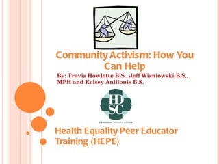 Community Activism: How You Can Help By: Travis Howlette B.S., Jeff Wisniowski B.S., MPH and Kelsey Anilionis B.S. Health Equality Peer Educator  Training (HEPE) 