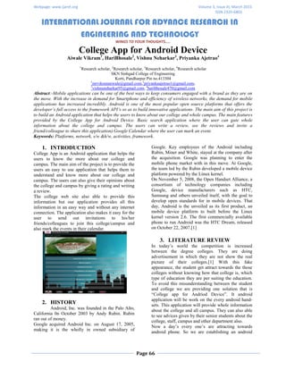 Webpage: www.ijaret.org Volume 3, Issue III, March 2015
ISSN 2320-6802
INTERNATIONAL JOURNAL FOR ADVANCE RESEARCH IN
ENGINEERING AND TECHNOLOGY
WINGS TO YOUR THOUGHTS…..
Page 66
College App for Android Device
Aiwale Vikram1
, HariBhosale2
, Vishnu Neharkar3
, Priyanka Ajetrao4
1
Research scholar, 2
Research scholar, 3
Research scholar, 4
Research scholar
SKN Sinhgad College of Engineering
Korti, Pandharpur Pin no.413304
1
mrvikramaiwale@gmail.com,2
priyankaajetrao1@gmail.com,
3
vishnuneharkar95@gmail.com, 4
haribhosale470@gmail.com
Abstract:-Mobile applications can be one of the best ways to keep consumers engaged with a brand as they are on
the move. With the increase in demand for Smartphone and efficiency of wireless networks, the demand for mobile
applications has increased incredibly. Android is one of the most popular open source platforms that offers the
developer’s full access to the framework API’s so as to build innovative applications. The main aim of this project is
to build an Android application that helps the users to know about our college and whole campus. The main features
provided by the College App for Android Device. Basic search application where the user can gate whole
information about the college and campus. The users can write a review, see the reviews and invite a
friend/colleague to share this application).Google Calendar where the user can mark an event.
Keywords: Platforms, network, s/w &h/w, activities, framework.
1. INTRODUCTION
College App is an Android application that helps the
users to know the more about our college and
campus. The main aim of the project is to provide the
users an easy to use application that helps them to
understand and know more about our college and
campus. The users can also give their opinions about
the college and campus by giving a rating and writing
a review.
The college web site also able to provide this
information but our application provides all this
information in an easy way and without any internet
connection. The application also makes it easy for the
user to send out invitations to his/her
friends/colleagues to join this college/campus and
also mark the events in their calendar.
2. HISTORY
Android, Inc. was founded in the Palo Alto,
California 0n October 2003 by Andy Rubin. Rubin
ran out of money.
Google acquired Android Inc. on August 17, 2005,
making it is the wholly in owned subsidiary of
Google. Key employees of the Android including
Rubin, Miner and White, stayed at the company after
the acquisition. Google was planning to enter the
mobile phone market with in this move. At Google,
the team led by the Rubin developed a mobile device
platform powered by the Linux kernel.
On November 5, 2008, the Open Handset Alliance, a
consortium of technology companies including
Google, device manufacturers such as HTC,
Samsung and others unveiled itself, with the goal to
develop open standards for in mobile devices. That
day, Android is the unveiled as its first product, an
mobile device platform to built before the Linux
kernel version 2.6. The first commercially available
phone to run Android was the HTC Dream, released
on October 22, 2007.[1]
3. LITERATURE REVIEW
In today’s world the competition is increased
between the degree colleges. They are doing
advertisement in which they are not show the real
picture of their colleges.[1] With this fake
appearance, the student get attract towards the those
colleges without knowing how that college is, which
type of education they are per suiting the education.
To avoid this misunderstanding between the student
and college we are providing one solution that is
“College app for Andriod Device”. It android
application will be work on the every android hand-
sets. This application will provide whole information
about the college and all campus. They can also able
to see advices given by their senior students about the
college, staff, campus and other department also.
Now a day’s every one’s are attracting towards
android phone. So we are establishing an android
 