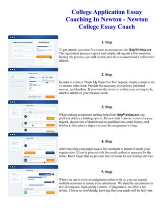 College Application Essay
Coaching In Newton - Newton
College Essay Coach
1. Step
To get started, you must first create an account on site HelpWriting.net.
The registration process is quick and simple, taking just a few moments.
During this process, you will need to provide a password and a valid email
address.
2. Step
In order to create a "Write My Paper For Me" request, simply complete the
10-minute order form. Provide the necessary instructions, preferred
sources, and deadline. If you want the writer to imitate your writing style,
attach a sample of your previous work.
3. Step
When seeking assignment writing help from HelpWriting.net, our
platform utilizes a bidding system. Review bids from our writers for your
request, choose one of them based on qualifications, order history, and
feedback, then place a deposit to start the assignment writing.
4. Step
After receiving your paper, take a few moments to ensure it meets your
expectations. If you're pleased with the result, authorize payment for the
writer. Don't forget that we provide free revisions for our writing services.
5. Step
When you opt to write an assignment online with us, you can request
multiple revisions to ensure your satisfaction. We stand by our promise to
provide original, high-quality content - if plagiarized, we offer a full
refund. Choose us confidently, knowing that your needs will be fully met.
College Application Essay Coaching In Newton - Newton College Essay Coach College Application Essay
Coaching In Newton - Newton College Essay Coach
 