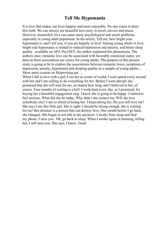 Tell Me Hypomania
It is love that makes our lives happier and more enjoyable. No one wants to deny
this truth. We can always see beautiful love story in novel, movies and music.
However, meanwhile love can cause many psychological and social problems,
especially in young adult population. In the article, Tell me, how bright your
hypomania is, and I tell you, if you are happily in love! Among young adults in love,
bright side hypomania is related to reduced depression and anxiety, and better sleep
quality , available on APA PsycNET, the author explained this phenomena. The
authors state, romantic love can be associated with favorably emotional states, yet
data on thses associations are scarce for young adults. The purpose of this present
study is going to be to explore the associations between romantic loves, symptoms of
depression, anxiety, hypomania and sleeping quality in a sample of young adults....
Show more content on Helpwriting.net ...
When I fall in love with a girl, I see her as center of world; I want spend every second
with her and I am willing to do everything for her. Before I went abroad, she
promised that she will wait for me, no matter how long, and I believed in her, of
course. Four months of waiting is a hell. I work hard every day, as I promised, for
buying her a beautiful engagement ring. I know she is going to be happy. I started to
feel anxious. What did she do today, Why didn t she contact me, Will she love
somebody else? I am so afraid of losing her. I keep asking her, Do you still love me?
She says I am like little girl. She is right; I should be strong enough, she is waiting
for me! But distance is a poison that can destroy love. One month before I go back,
she changed. She began to not talk to me anymore. I awake from sleep and find
my phone, I miss you . Ok, go back to sleep. When I awake again in morning, telling
her, I still miss you. She says, I know. Good
 