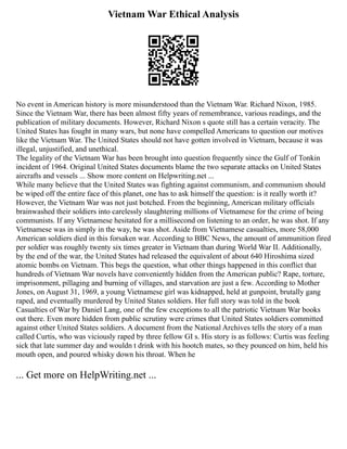 Vietnam War Ethical Analysis
No event in American history is more misunderstood than the Vietnam War. Richard Nixon, 1985.
Since the Vietnam War, there has been almost fifty years of remembrance, various readings, and the
publication of military documents. However, Richard Nixon s quote still has a certain veracity. The
United States has fought in many wars, but none have compelled Americans to question our motives
like the Vietnam War. The United States should not have gotten involved in Vietnam, because it was
illegal, unjustified, and unethical.
The legality of the Vietnam War has been brought into question frequently since the Gulf of Tonkin
incident of 1964. Original United States documents blame the two separate attacks on United States
aircrafts and vessels ... Show more content on Helpwriting.net ...
While many believe that the United States was fighting against communism, and communism should
be wiped off the entire face of this planet, one has to ask himself the question: is it really worth it?
However, the Vietnam War was not just botched. From the beginning, American military officials
brainwashed their soldiers into carelessly slaughtering millions of Vietnamese for the crime of being
communists. If any Vietnamese hesitated for a millisecond on listening to an order, he was shot. If any
Vietnamese was in simply in the way, he was shot. Aside from Vietnamese casualties, more 58,000
American soldiers died in this forsaken war. According to BBC News, the amount of ammunition fired
per soldier was roughly twenty six times greater in Vietnam than during World War II. Additionally,
by the end of the war, the United States had released the equivalent of about 640 Hiroshima sized
atomic bombs on Vietnam. This begs the question, what other things happened in this conflict that
hundreds of Vietnam War novels have conveniently hidden from the American public? Rape, torture,
imprisonment, pillaging and burning of villages, and starvation are just a few. According to Mother
Jones, on August 31, 1969, a young Vietnamese girl was kidnapped, held at gunpoint, brutally gang
raped, and eventually murdered by United States soldiers. Her full story was told in the book
Casualties of War by Daniel Lang, one of the few exceptions to all the patriotic Vietnam War books
out there. Even more hidden from public scrutiny were crimes that United States soldiers committed
against other United States soldiers. A document from the National Archives tells the story of a man
called Curtis, who was viciously raped by three fellow GI s. His story is as follows: Curtis was feeling
sick that late summer day and wouldn t drink with his hootch mates, so they pounced on him, held his
mouth open, and poured whisky down his throat. When he
... Get more on HelpWriting.net ...
 
