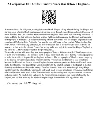 A Comparison Of The One Hundred Years War Between England...
A war that lasted for 116 years, starting before the Black Plague, taking a break during the Plague, and
starting again after the Black death ended. A war that went through many kings and started because of
bitter rivalries. The One Hundred Years War between England and France was caused by Edward III s
claim to Philip the Fair s throne, England holding fiefdoms in France, and the Flemish textiles made
by the people of Flanders. Let s clear something up first. Edward III was the king of England and the
grandson of Philip the Fair. Philip the Fair was the king of France before he died. When he died, his
heir Charles IV became king of France, he died without an heir to the throne of France. Edward III
was next in line to be the ruler of France, but seeing as he was only fifteen and the king of England at
the time, the ... Show more content on Helpwriting.net ...
They make textiles which are then sold to the people of France. What are textiles? Textiles are a type
of cloth or woven fabric. This fabric or cloth is made from wool. The wool that the Flemish people use
to make the textiles is imported from England to France. The poor people of Flanders were caught up
in the dispute between England and France when the French want the Flemish to side with them
because the Flemish are French, but the English threaten to embargo the wool that the Flemish use to
make their textiles. This caused the Flemish to side with the English instead of the French in the fact
that they needed the wool to make money. The One Hundred Years war went through many kings,
went through the Black Death, was fought on French land, brought about Joan of Arc, and made bitter
relationships even more bitter. All of this was caused by three things that may seem minor but ended
up being major; An English boy s claim to the French throne, territories that were inhabited by the
English, and textiles made by the people who got caught in the middle of a tug of war; The
... Get more on HelpWriting.net ...
 