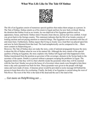 What Was Life Like In The Tale Of Sinhue
The life of an Egyptian consist of numerous special qualities that makes them unique as a person. In
The Tale of Sinhue, Sinhue entails us of his return to Egypt and how he now feels civilized. During
the duration that Sinhue lived as an Asiatic, he was deprived of his Egyptian qualities such as
appearance, house, and burial. Sinhue states I became clean shaven, and my hair was combed. A load
was given back to the foreign country. This statement indicates that the life of an Asiatic consists of
looking unclean and not paying attention to material things. The Egyptians were anointed with fine oil
and clean linen. Furthermore, Sinhue argues that living as Asiatic was a load that was placed upon him
and now he feels liberated from that load. The load metaphorically can be compared to the ... Show
more content on Helpwriting.net ...
However, The Tale of Sinhue does not make the story, a tale of national propaganda because the story
is about the life of Sinhue when he was in his mature life. Although the story entails of the special
qualities of being an Egyptian, the story explains why Sinhue left Egypt and what happened to him.
Sinhue transitioned from the position as governor of the sovereign s domain in the Syrian lands to the
secretary of the queen. Sinuhe is a person without a passport escaping the problems in Egypt. The
Egyptians believe that they will live their afterlife inside the pyramids where they will be reunited
with the Sun God. Sinuhe was given the house of a Governor where meals were brought to him three
times a day and a pyramid was built for him. These pyramids were given to the people with high
status and were made of stone. A funerary priest would be provided to recite message left behind the
person to keep them alive for everlasting. Finally, the body of an Egyptian is carried along the west of
Nile River. The west of the Nile is the land of the dead and the east is the land of the
... Get more on HelpWriting.net ...
 