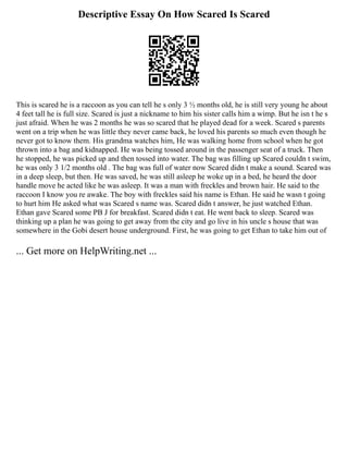 Descriptive Essay On How Scared Is Scared
This is scared he is a raccoon as you can tell he s only 3 ½ months old, he is still very young he about
4 feet tall he is full size. Scared is just a nickname to him his sister calls him a wimp. But he isn t he s
just afraid. When he was 2 months he was so scared that he played dead for a week. Scared s parents
went on a trip when he was little they never came back, he loved his parents so much even though he
never got to know them. His grandma watches him, He was walking home from school when he got
thrown into a bag and kidnapped. He was being tossed around in the passenger seat of a truck. Then
he stopped, he was picked up and then tossed into water. The bag was filling up Scared couldn t swim,
he was only 3 1/2 months old . The bag was full of water now Scared didn t make a sound. Scared was
in a deep sleep, but then. He was saved, he was still asleep he woke up in a bed, he heard the door
handle move he acted like he was asleep. It was a man with freckles and brown hair. He said to the
raccoon I know you re awake. The boy with freckles said his name is Ethan. He said he wasn t going
to hurt him He asked what was Scared s name was. Scared didn t answer, he just watched Ethan.
Ethan gave Scared some PB J for breakfast. Scared didn t eat. He went back to sleep. Scared was
thinking up a plan he was going to get away from the city and go live in his uncle s house that was
somewhere in the Gobi desert house underground. First, he was going to get Ethan to take him out of
... Get more on HelpWriting.net ...
 