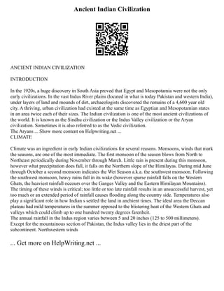 Ancient Indian Civilization
ANCIENT INDIAN CIVILIZATION
INTRODUCTION
In the 1920s, a huge discovery in South Asia proved that Egypt and Mesopotamia were not the only
early civilizations. In the vast Indus River plains (located in what is today Pakistan and western India),
under layers of land and mounds of dirt, archaeologists discovered the remains of a 4,600 year old
city. A thriving, urban civilization had existed at the same time as Egyptian and Mesopotamian states
in an area twice each of their sizes. The Indian civilization is one of the most ancient civilizations of
the world. It is known as the Sindhu civilization or the Indus Valley civilization or the Aryan
civilization. Sometimes it is also referred to as the Vedic civilization.
The Aryans ... Show more content on Helpwriting.net ...
CLIMATE
Climate was an ingredient in early Indian civilizations for several reasons. Monsoons, winds that mark
the seasons, are one of the most immediate. The first monsoon of the season blows from North to
Northeast periodically during November through March. Little rain is present during this monsoon,
however what precipitation does fall, it falls on the Northern slope of the Himilayas. During mid June
through October a second monsoon indicates the Wet Season a.k.a. the southwest monsoon. Following
the southwest monsoon, heavy rains fall in its wake (however sparse rainfall falls on the Western
Ghats, the heaviest rainfull occours over the Ganges Valley and the Eastern Himilayan Mountains).
The timing of these winds is critical; too little or too late rainfall results in an unsuccessful harvest, yet
too much or an extended period of rainfall causes flooding along the country side. Temperatures also
play a significant role in how Indian s settled the land in anchient times. The ideal area the Deccan
plateau had mild temperatures in the summer opposed to the blistering heat of the Western Ghats and
valleys which could climb up to one hundred twenty degrees farenheit.
The annual rainfall in the Indus region varies between 5 and 20 inches (125 to 500 millimeters).
Except for the mountainous section of Pakistan, the Indus valley lies in the driest part of the
subcontinent. Northwestern winds
... Get more on HelpWriting.net ...
 