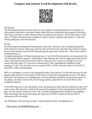 Compare and contrast T-cell development with B-cell...
Introduction
The developmental routes for these cells are very complex and unique but there are similarities. B
cells produce antibodies to bind onto foreign bodies that have invaded the host organism; this allows
cells such as cytotoxic T cells will then destroy the infected cell/structure. On the other hand, T cells
such as T helper cells that secrete cytokines to control immune responses and cytotoxic T cells that
destroy pathogenic cells and structures.
B Cells
B cells develop from pluripotent hematopoietic stem cells, which give rise to lymphoid progenitor
cells in the bone marrow. These stem cells have become Pro B cells when they have begun to express
B cell marker proteins such as CD34 and rearrange the genes that code for the ... Show more content
on Helpwriting.net ...
A lymphoid progenitor will begin to develop into a T cell if the Notch1 protein is overexpressed in the
cell. During the double negative 1 (DN) phase of development, the cells are migrating into the thymic
cortex as pro thymocytes from the bone marrow. They are yet to commit to a lineage so can still
mature into other types of T cell such as natural killer T cells, intraepithelial lymphocytes and
regulatory T cells. Also, the cells are yet to express CD4+ or CD8+ and only express c kit (CD117)
and CD25 on their cell membrane.
DN2 is a vital phase, it occurs in the subcapsular cortex of the thymus. It is here that the genes for the
gamma, delta and beta T cell receptor (TCR) chains [3] start their rearrangement process. The alpha
chain does not commence its rearrangement, as the recombinase machinery cannot reach its gene. In
this phase, cells fully commit to the T cell lineage and the expression of c kit and CD25 on their
membranes declines.
At the DN3 stage also in the subcapsular cortex, the thymocytes begin their development as αβ or γδ T
cells is made. This decision is made by the successful completion of the rearrangement of the β TCR
gene. If a cell chooses to become a γδ T cell, it finishes development here and enters the periphery.
Once this lineage choice has been made, the expression of CD25 is halted and the pre TCR is
expressed on the cell surface.
The DN4 phase is the last stage of early T cell development. Here, the alpha gene of
... Get more on HelpWriting.net ...
 