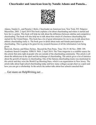 Cheerleader and American Icon by Natalie Adams and Pamela...
Adams, Natalie G., and Pamela J. Bettis. Cheerleader an American Icon. New York, NY: Palgrave
Macmillan, 2003. 2 April 2014 This book explains a lot about cheerleading and where it started and
how far it s gotten. This book will help me talk about the difference between sideline and competitive
cheerleading. The book will also help me to talk about how much of a business cheerleading has
started for the United States. This book has a lot of great information for me to use to talk about how
athletic cheerleading really is. The book goes in detail about male and female participation in
cheerleading. This is going to be great for my research because of all the information I am being
given.
Barovick, Harriet, and Hilary Hylton.. Beyond the Pom Poms. Time 156.19. 06 Nov. 2000: 109.
Academic Search Complete. EBSCO. Web. 2 April 2014. The Time magazine is a credible source for
this article that aims right at people who are outside of the cheerleading community. This article is all
about the athleticism in the sport and the technique of cheerleading. The article gives a lot of statistics
about the growth of injuries in cheerleading. One of the famous cheerleading teams was mentioned in
this article and they were the World Cup Shooting Stars, which is an organization in New Jersey. The
article talks about high school cheerleading today and how many colleges accept cheer as a sport and
how you can get a scholarship. In the article the author talks about hoe schools canceled their
... Get more on HelpWriting.net ...
 