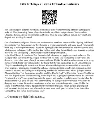 Film Techniques Used In Edward Scissorhands
Tim Burton creates different moods and tones in his films by incorporating different techniques to
make his films interesting. Some of the films that he uses his techniques in are Charlie and the
Chocolate factory,Edward scissorhands and Corpse bride by using lighting, camera movement, and
diegetic and nondiegetic sound.
One of the best techniques a director can use to create a mood and tone would be Lighting.In Edward
Scissorhands Tim Burton uses Low Key lighting to create a suspenseful and scary mood. For example
when Peg is walking into Edward s house the lighting is dark which makes the audience curious as to
what is going to happen. Unlike the low key lighting used when Edward is sleeping to create a curious
mood, the low key lighting ... Show more content on Helpwriting.net ...
In the film Edward Scissorhands Tim Burton includes instruments to give an emotional mood. For
example when Edward is trying to open the lock with his hand you can hear the use of violins and
drums to create a fast paste of suspicion to the audience. Unlike the violins and drums that were being
played when Edward was walking out of the house that showed a concerned mood. Unlike the non
Diegetic sound during the scene when Jim and Kim are driving away from the crime scene which
gives a sense of anxiousness towards the audience , the non diegetic sound when Jim is driving the
van and is about to hit Kevin gave a frightening mood to the audience as to what s going to happen.
Also another film Tim Burton uses sound in would be Charlie And The Chocolate Factory. Tim Burton
uses non diegetic sound when something interesting or bad is going to happen to one of the characters.
For example when Veruca goes cloes up to the squirrel and touches it and the squirrels attack her the
music is intense , it gave her dad sense of threatening yet outraged attitude towards Wonka and his
daughter also it made the audience curious as to what was going to happen to veruca. Unlike the
Sound of the Oompa Loompas being first introduced into the scene which gave an exciting and
curious mood , the intense sound when mike s voice turns small gave a confused tone.In the film
Corpes Bride Tim Birton Incorpurates a scary
... Get more on HelpWriting.net ...
 