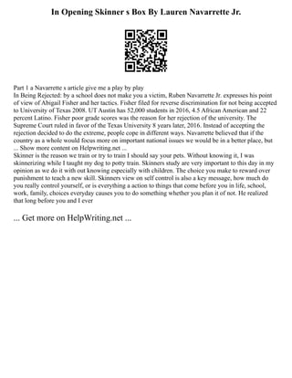 In Opening Skinner s Box By Lauren Navarrette Jr.
Part 1 a Navarrette s article give me a play by play
In Being Rejected: by a school does not make you a victim, Ruben Navarrette Jr. expresses his point
of view of Abigail Fisher and her tactics. Fisher filed for reverse discrimination for not being accepted
to University of Texas 2008. UT Austin has 52,000 students in 2016, 4.5 African American and 22
percent Latino. Fisher poor grade scores was the reason for her rejection of the university. The
Supreme Court ruled in favor of the Texas University 8 years later, 2016. Instead of accepting the
rejection decided to do the extreme, people cope in different ways. Navarrette believed that if the
country as a whole would focus more on important national issues we would be in a better place, but
... Show more content on Helpwriting.net ...
Skinner is the reason we train or try to train I should say your pets. Without knowing it, I was
skinnerizing while I taught my dog to potty train. Skinners study are very important to this day in my
opinion as we do it with out knowing especially with children. The choice you make to reward over
punishment to teach a new skill. Skinners view on self control is also a key message, how much do
you really control yourself, or is everything a action to things that come before you in life, school,
work, family, choices everyday causes you to do something whether you plan it of not. He realized
that long before you and I ever
... Get more on HelpWriting.net ...
 