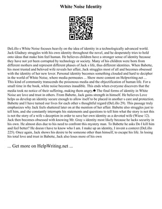 White Noise Identity
DeLillo s White Noise focuses heavily on the idea of identity in a technologically advanced world.
Jack Gladney struggles with his own identity throughout the novel, and he desperately tries to hold
onto ideas that make him feel human. He believes children have a stronger sense of identity because
they have not yet been corrupted by technology or society. Many of his children were born from
different mothers and represent different phases of Jack s life, thus different identities. When Babette,
his most trusted and beloved wife reveals her affair, Jack struggles most of all and becomes obsessed
with the identity of her new lover. Personal identity becomes something clouded and hard to decipher
in the world of White Noise, where media permeates ... Show more content on Helpwriting.net ...
This kind of community transcends the poisonous media and the objectification of human life. For a
small time in the book, white noise becomes inaudible. This ends when everyone discovers that the
media took no notice of their suffering, making them angry. The final forms of identity in White
Noise are love and trust in others. From Babette, Jack gains strength in himself. He believes Love
helps us develop an identity secure enough to allow itself to be placed in another s care and protection.
Babette and I have turned our lives for each other s thoughtful regard (DeLillo 29). This passage truly
emphasizes why Jack feels shattered later on at the mention of her affair. Babette also struggles just to
tell him, and she constantly interrupts his statements and questions to tell him what the story is not this
is not the story of a wife s deception in order to save her own identity as a devoted wife (Wiese 12).
Jack then becomes obsessed with knowing Mr. Gray s identity most likely because he lacks security in
his own. He almost dies due to his need to confront this mystery man. To Babette he asks Do I kill him
and feel better? He doesn t have to know who I am. I make up an identity, I invent a context (DeLillo
225). Once again, Jack shows his desire to be someone other than himself, to escape his life. In losing
his total love and trust in Babette, Jack also loses more of his own
... Get more on HelpWriting.net ...
 