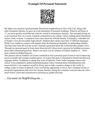 Example Of Personal Statement
My father was raised in a predominantly Dominican neighborhood in New York City. Along with
other immigrant families, he grew up in the basements of tenement buildings. When he left home at
17, set out to quickly assimilate into what he viewed as mainstream America. This included raising me
as an American first. As a result, I lacked a connection to my culture. I knew nothing about Dominican
culture, food, or music. I yearned to learn more about my cultural identity. Fortunately, I attended one
of Seattle s most diverse public high schools. Students there spoke more than 15 different languages.
While I was unable to connect with students from the Dominican Republic, by befriending students
who had come from all over the world, I learned a great deal about the world and other people s lives.
Through my personal quest to learn more about myself, I discovered a passion for building awareness
about other cultural perspectives. When I saw there was an isolation of Islamic students at ... Show
more content on Helpwriting.net ...
This passion and my fondness of science combined to fuel a personal goal of mine to aid in improving
access to health care in impoverished nations. To realize this goal, I committed to formal and informal
language studies. In addition to taking four years of Spanish, I took Arabic language classes after
school. I also completed a global leadership program where I learned about international poverty
issues and how I can empower myself to do my part to make a positive change in the world. In
college, I plan to minor in Spanish. I have not had the opportunity to travel, but I volunteer locally at
non profit organizations that serve low income families. Doing this volunteer work provides me with a
much clearer vision and commitment to pursuing my global advocacy
... Get more on HelpWriting.net ...
 