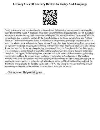 Literary Uses Of Literary Devices In Poetry And Language
Poetry is known to be a creative thought or impassioned feeling using language and is expressed in
many places in the world. A poem can have many different meanings according to how an individual
interprets it. Various literary devices are used to bring out that interpretation and the sense of what the
person thinks that is going to happen. In the poem Saturday at the Canal by Gary Soto and Nothing
Better by The Postal Service the theme is sometimes in life you may go through tough times but it is
up to you whether they will continue. Some literary devices that show the coming up from tough times
are figurative language, imagery, and the mood of the poems/songs. Figurative language is one literary
device that supports the theme of coming back from tough times. In Saturday at the Canal the speaker
is in school and is going through a tough life and the teachers were too close to dying to understand
(Soto 5 6). This hyperbole is showing how miserable in life the speaker is in that current point using
exaggeration and how the speaker wants to change it by heading to San Francisco. The teachers
probably were from an older time and could not possibly understand the life of a modern teenager. In
Nothing Better the speaker is going through a breakup with his girlfriend and is willing to block the
door like a goalie tending the net (The Postal Service 6 7). The simile shows how much the speaker
wants things to become better and does not want her to leave him. In soccer
... Get more on HelpWriting.net ...
 