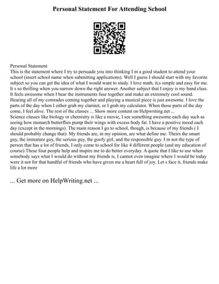 Personal Statement For Attending School
Personal Statement
This is the statement where I try to persuade you into thinking I m a good student to attend your
school (insert school name when submitting applications). Well I guess I should start with my favorite
subject so you can get the idea of what I would want to study. I love math, it;s simple and easy for me.
It s so thrilling when you narrow down the right answer. Another subject that I enjoy is my band class.
It feels awesome when I hear the instruments fuse together and make an extremely cool sound.
Hearing all of my comrades coming together and playing a musical piece is just awesome. I love the
parts of the day when I either grab my clarinet, or I grab my calculator. When those parts of the day
come, I feel alive. The rest of the classes ... Show more content on Helpwriting.net ...
Science classes like biology or chemistry is like a movie, I see something awesome each day such as
seeing how monarch butterflies pump their wings with excess body fat. I have a positive mood each
day (except in the mornings). The main reason I go to school, though, is because of my friends ( I
should probably change that). My friends are, in my opinion, are what define me. Theirs the smart
guy, the immature guy, the serious guy, the goofy girl, and the responsible guy. I m not the type of
person that has a lot of friends, I only come to school for like 4 different people (and my education of
course).These four people help and inspire me to do better everyday. A quote that I like to use when
somebody says what I would do without my friends is, I cannot even imagine where I would be today
were it not for that handful of friends who have given me a heart full of joy. Let s face it, friends make
life a lot more
... Get more on HelpWriting.net ...
 
