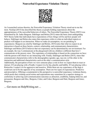 Nonverbal Expectance Violation Theory
As I researched various theories, the Nonverbal Expectancy Violation Theory stood out to me the
most. Neuliep (2015) has described this theory as people holding expectancies about the
appropriateness of the nonverbal behaviors of others. The Nonverbal Expectancy Theory (NEV) was
formulated by Dr. Judee Burgoon. Sidelinger and Bolen (2015) states the basic tenet undergirding
NEV theory holds that individuals have expectations of how things will be and how people will
behave. Sidelinger and Bolen also states that expectancy refers to what an individual expects or
predicts will happen in an interaction. When we make an assumption, we are partaking in
expectancies. Burgoon (as cited by Sidelinger and Biolen, 2015) notes that what we expect in an
interaction is based on three factors, context, relationship, and communicator characteristics.
Sidelinger and Bolen (2015) believes that our expectancy can be determined by our environment. For
an example, the way I communicate at the playground with my children is different than how I
communicate at the grocery store. The expectancy of relationships is based on the connection we have
with the person with whom we are interacting with. Finally, Sidelinger and Bolen (2015), states that
communicator characteristics refer to the demographics (gender, age, race etc.) of the other in the
interaction and additional characteristics such as the other s communication style.
Additionally, the perception of how we view someone plays a role in how we expect them to react or
interact. If I am playing with a Poodle, I expect it to be fun, playful, and bubbly. If I am playing with a
Rottweiler, I expect it to be aggressive and assertive. While these are my expectancy of the dogs it
could turn out to be the opposite of my assumption. There are two types of expectancies. Predictive
and prescriptive. Offering a counterpoint to this perspective is nonverbal expectancy violations theory,
which posits that violating social norms and expectations may sometimes be a superior strategy to
conformity in achieving such communication outcomes as attraction, credibility, helping behavior, and
persuasion, Burgoon and Aho,; Burgoon, Coker, and Coker, Burgoon and Hale; Burgoon and Jones;
Burgoon,
... Get more on HelpWriting.net ...
 