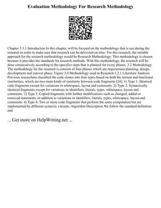 Evaluation Methodology For Research Methodology
Chapter 3 3.1 Introduction In this chapter, will be focused on the methodology that is use during the
research in order to make sure that research can be delivered on time. For this research, the suitable
approach for the research methodology would be Research Methodology. This methodology is chosen
because it provides the standards for research methods. With this methodology, the research will be
done consecutively according to the specifics steps that is planned for every phases. 3.2 Methodology
The methodology for the research is consists of four phases which are requirement planning, design,
development and cutover phase. Figure 3.0 Methodology used in Research 3.2.1 Literature Analysis
Previous researchers classified the code clones into four types based on both the textual and functional
similarities, which are two main kinds of similarity between code fragments [18]. 1) Type 1: Identical
code fragments except for variations in whitespace, layout and comments. 2) Type 2: Syntactically
identical fragments except for variations in identifiers, literals, types, whitespace, layout and
comments. 3) Type 3: Copied fragments with further modifications such as changed, added or
removed statements, in addition to variations in identifiers, literals, types, whitespace, layout and
comments. 4) Type 4: Two or more code fragments that perform the same computation but are
implemented by different syntactic variants. Algorithm Description We follow the standard definition
and
... Get more on HelpWriting.net ...
 