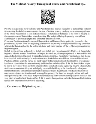 The Motif of Poverty Throughout Crime and Punishment by...
Poverty is an essential motif in Crime and Punishment that enables characters to expose their isolation
from society. Raskolnikov demonstrates the true effect that poverty can have on an unemployed man
in the 1860s. Razumikhin is seen as Raskolnikov s foil character that reacts to his form of poverty in
the opposite way of Raskolnikov towards society. The weight of being desperately pour effects
Marmeledov to extensive lengths that ultimately ends in his death.
Crime and Punishment revolves around Raskolnikov and his amplifying guilt after he murders the
pawnbroker, Alyona. From the beginning of the novel his poverty is displayed in his living condition,
which is further described by the yellowish dusty wall paper peeling off the ... Show more content on
Helpwriting.net ...
It shall not be, so long as I am alive, it shall not, it shall not! I won t accept it! (Part 1. 4.). Raskolnikov
begins to alienate himself from his ex colleague, Razumikhin, although at points it is Razumikhin who
supports Raskolnikov the most. It forces Razumikhin to replace Raskolnikov in situations that should
have been left to his authority. In a situation where Raskolnikov should have reassured Dounia and
Pulcheria of their safety he waved his hand weakly to Razumikhin to cut short the flow of warm and
incoherent consolations he was addressing to his mother and sister (Part 3. 1). As Raskolnikov began
to slowly move away from any form of comfortable socialization and a growing poverty situation, his
stubbornness to contain his pride and dignity eventually builds up to the brutal murder of Alyona.
Razumikhin is in a similar financial situation as Raskolnikov. Razumikhin foils Raskolnikov in his
response to a desperate situation such as struggling poverty. He faced his struggles with a trial and
error personality. His view stood that you never reach any truth without making fourteen mistakes and
very likely a hundred and fourteen (Part 3. 1). It was in these positive outlooks that make Raskolnikov
realize how intense his isolation was becoming.
... Get more on HelpWriting.net ...
 
