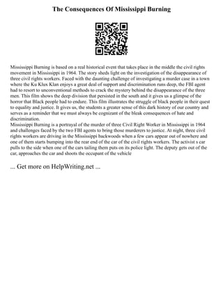 The Consequences Of Mississippi Burning
Mississippi Burning is based on a real historical event that takes place in the middle the civil rights
movement in Mississippi in 1964. The story sheds light on the investigation of the disappearance of
three civil rights workers. Faced with the daunting challenge of investigating a murder case in a town
where the Ku Klux Klan enjoys a great deal of support and discrimination runs deep, the FBI agent
had to resort to unconventional methods to crack the mystery behind the disappearance of the three
men. This film shows the deep division that persisted in the south and it gives us a glimpse of the
horror that Black people had to endure. This film illustrates the struggle of black people in their quest
to equality and justice. It gives us, the students a greater sense of this dark history of our country and
serves as a reminder that we must always be cognizant of the bleak consequences of hate and
discrimination.
Mississippi Burning is a portrayal of the murder of three Civil Right Worker in Mississippi in 1964
and challenges faced by the two FBI agents to bring those murderers to justice. At night, three civil
rights workers are driving in the Mississippi backwoods when a few cars appear out of nowhere and
one of them starts bumping into the rear end of the car of the civil rights workers. The activist s car
pulls to the side when one of the cars tailing them puts on its police light. The deputy gets out of the
car, approaches the car and shoots the occupant of the vehicle
... Get more on HelpWriting.net ...
 