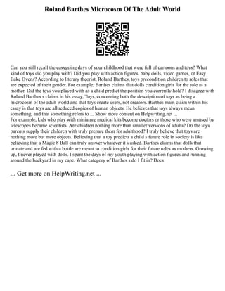 Roland Barthes Microcosm Of The Adult World
Can you still recall the easygoing days of your childhood that were full of cartoons and toys? What
kind of toys did you play with? Did you play with action figures, baby dolls, video games, or Easy
Bake Ovens? According to literary theorist, Roland Barthes, toys precondition children to roles that
are expected of their gender. For example, Barthes claims that dolls condition girls for the role as a
mother. Did the toys you played with as a child predict the position you currently hold? I disagree with
Roland Barthes s claims in his essay, Toys, concerning both the description of toys as being a
microcosm of the adult world and that toys create users, not creators. Barthes main claim within his
essay is that toys are all reduced copies of human objects. He believes that toys always mean
something, and that something refers to ... Show more content on Helpwriting.net ...
For example, kids who play with miniature medical kits become doctors or those who were amused by
telescopes became scientists. Are children nothing more than smaller versions of adults? Do the toys
parents supply their children with truly prepare them for adulthood? I truly believe that toys are
nothing more but mere objects. Believing that a toy predicts a child s future role in society is like
believing that a Magic 8 Ball can truly answer whatever it s asked. Barthes claims that dolls that
urinate and are fed with a bottle are meant to condition girls for their future roles as mothers. Growing
up, I never played with dolls. I spent the days of my youth playing with action figures and running
around the backyard in my cape. What category of Barthes s do I fit in? Does
... Get more on HelpWriting.net ...
 