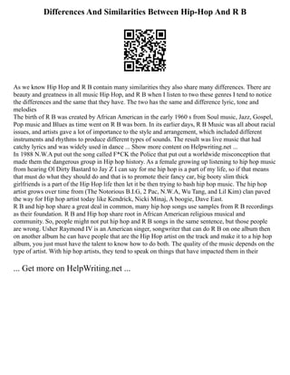 Differences And Similarities Between Hip-Hop And R B
As we know Hip Hop and R B contain many similarities they also share many differences. There are
beauty and greatness in all music Hip Hop, and R B when I listen to two these genres I tend to notice
the differences and the same that they have. The two has the same and difference lyric, tone and
melodies
The birth of R B was created by African American in the early 1960 s from Soul music, Jazz, Gospel,
Pop music and Blues as time went on R B was born. In its earlier days, R B Music was all about racial
issues, and artists gave a lot of importance to the style and arrangement, which included different
instruments and rhythms to produce different types of sounds. The result was live music that had
catchy lyrics and was widely used in dance ... Show more content on Helpwriting.net ...
In 1988 N.W.A put out the song called F*CK the Police that put out a worldwide misconception that
made them the dangerous group in Hip hop history. As a female growing up listening to hip hop music
from hearing Ol Dirty Bastard to Jay Z I can say for me hip hop is a part of my life, so if that means
that must do what they should do and that is to promote their fancy car, big booty slim thick
girlfriends is a part of the Hip Hop life then let it be then trying to bash hip hop music. The hip hop
artist grows over time from (The Notorious B.I.G, 2 Pac, N.W.A, Wu Tang, and Lil Kim) clan paved
the way for Hip hop artist today like Kendrick, Nicki Minaj, A boogie, Dave East.
R B and hip hop share a great deal in common, many hip hop songs use samples from R B recordings
as their foundation. R B and Hip hop share root in African American religious musical and
community. So, people might not put hip hop and R B songs in the same sentence, but those people
are wrong. Usher Raymond IV is an American singer, songwriter that can do R B on one album then
on another album he can have people that are the Hip Hop artist on the track and make it to a hip hop
album, you just must have the talent to know how to do both. The quality of the music depends on the
type of artist. With hip hop artists, they tend to speak on things that have impacted them in their
... Get more on HelpWriting.net ...
 
