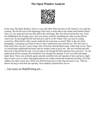 The Open Window Analysis
In the story The Open Window, Vera is a very odd child. What she does to Mr. Nuttel is very rude but
cunning. The fib she tells in the beginning of the story is believable to the reader and Framton Nuttel.
Vera is a very smart girl and uses this skill to her advantage. But, she did not end up this way. From
her childhood to her teenage years, Vera was always used for something her older cousins did not
want to do. So she taught herself well and now used it on Mr. Nuttel. Now you may be asking
yourselves, What did her older cousins make her do to become so smart? Well, in the next three
paragraphs, I am going to go back in time to Vera s adolescent years and tell you. The first story is
back when Vera was just 5 years of age. One of the boys had decided to play a little trick on her. There
is a horrid beast underneath the house and my mother wants to get it out . She was terrified and told
him to do it himself but he said, I am too large to fit through the little opening Vera, just do it! . So she
gathered up all her courage and crawled her way through the opening. It was very dark and damp
under there. There were cobwebs galore and she could here the soft squeaks of mice and just a slight
drip of water every so often. She gulped and let out a shaky breath and continued crawling. All of the
sudden, her older cousin says, When you find the beast put it in this bag and carry it out . Then he
throws the bag in and shuts the opening. Vera suddenly realized there was no
... Get more on HelpWriting.net ...
 