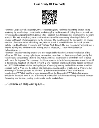 Case Study Of Facebook
Facebook Case Study In November 2007, social media giant, Facebook pushed the limit of online
marketing by introducing a controversial marketing ploy, the Beacon tool. Using Beacon to track user
browsing data and purchases from partner sites, Facebook then broadcast this information to the user s
network. The tool immediately drew criticism from the online community, claiming violation of
privacy and breach of user agreement by the company. The moral issue of the case centers on privacy
concerns of the new online advertising tool, Beacon, which is embedded into a Facebook partner s
website (e.g. Blockbuster, Overstock, and The New York Times). The tool recorded a Facebook user s
Internet activity and transmitted this activity back to Facebook, ... Show more content on
Helpwriting.net ...
Facebook s small advertising revenue was also magnified by Facebook s massive valuation of $15
billion, or 500 times earnings, placing an extraordinary emphasis on short term profits to justify that
valuation and the company s bottom line. What additional information is needed? In order to better
understand the impact of the company s decisions, answers to the following questions would be useful
in determining Facebook s best path forward: Ɣ Did Facebook intentionally make Beacon hard to opt
out of? Ɣ Did Facebook violate any legal rights of users (e.g sharing medical information, breach of
contract, etc)? Ɣ What was the opt out rate, ratio, or aggregate number of opt outs? Ɣ What was the
percentage of Beacon prompts not disabled? Ɣ What was the number of users with Beacon
broadcastings? Ɣ What was the revenue generated from the Beacon tool? Ɣ What other revenue
options did Facebook have in lieu of Beacon? Key Decision Stakeholders Primary Facebook Interests
Generating new income, gaining greater social media market share,
... Get more on HelpWriting.net ...
 