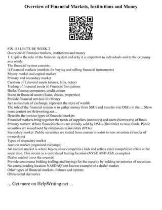Overview of Financial Markets, Institutions and Money
FIN 111 LECTURE WEEK 2
Overview of financial markets, institutions and money
1. Explain the role of the financial system and why it is important to individuals and to the economy
as a whole
The financial system consists;
i) Financial markets (markets for buying and selling financial instruments)
Money market and capital market
Primary and secondary market
Creation of Financial assets (shares, bills, notes)
Trading of financial assets ii) Financial Institutions
Banks, finance companies, credit unions
Invest in financial assets (loans, shares, properties)
Provide financial services iii) Money
Act as medium of exchange, represent the store of wealth
The role of the financial system is to gather money from SSUs and transfer it to DSUs in the ... Show
more content on Helpwriting.net ...
Describe the various types of financial markets
Financial markets bring together the needs of suppliers (investors) and users (borrowers) of funds
Primary market: Where financial claims are initially sold by DSUs (first time) to raise funds. Public
securities are issued/sold by companies to investors (IPOs)
Secondary market: Public securities are traded from current investor to new investors (transfer of
ownerships)
Types of secondary market
Auction market (organised exchange)
An auction market is where buyers enter competitive bids and sellers enter competitive offers at the
same time. This occurs in a centralized trading location (NYSE AND ASX examples)
Dealer market (over the counter)
Provide continuous bidding (selling and buying) for the security by holding inventories of securities.
No central trading location NASDAQ best known example of a dealer market
Other types of financial markets: Futures and options
Often called derivative
... Get more on HelpWriting.net ...
 