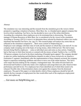 reduction in workforce
Abstract
The simulation was very interesting and the research from the simulation gives the viewer a better
perspective regarding a situation in business. More Beer, Inc. is a branded sports apparel company that
involves direct marketing. Fast Serve, Inc has decided to move out of the online distribution.
According the evaluations, three employees are to be terminated due to downsizing. The senior
manager of Human Resources at More Beer, Inc is considered to be the viewer in this simulation.
According to Twomey (2013) A viewer is to determine those selected for dismissal within a two weeks
timeframe that benefits Fast Serve, Inc. (pg.15). This research paper will analyze key terms that are
reflected on the simulation compared to ... Show more content on Helpwriting.net ...
Employees were unhappy with their state of work and the manners in which they were laid off. As one
company made sweeping cuts in the hopes of saving money, others followed suit. This led to many
lawsuits being filed by employees – some as individual cases and some as class actions. Employers
had to find ways to limit these lawsuits or contend with the misery at hand. FastServe Inc. is a $25M,
350 person company involved in the direct marketing of branded sports apparel. The company decided
to open two online marketing and distribution channels in order to focus exclusively on America s
Generation Y segment. Immediately after the implementation of these channels occurred, the company
began to experience technology problems and chose to move out of the online business. This led to
some major decision making for the company s management team. The online division had to be
downsized and FastServe could only retain a few employees and assign them new jobs, based on their
performance and skill levels. Five employees have been identified out of which three needs to be
released. Possible risks of discrimination claims exist against the company from the dismissed
employees. The goal of this paper is to help identify which of these employees should be laid off,
identify the key concepts of employment law that would affect each of the employees employment
status, and explain any
... Get more on HelpWriting.net ...
 