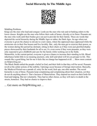 Social Hierarchy In The Middle Ages
Middling Problems
Kings are the ones who lead and conquer. Lords are the ones who rule and sit barking orders to the
lower classes. Knights are the ones who follow their code of honor, chivalry at its finest. Peasants are
the ones who work until their bodies give out just to provide for their family. These are words that
depicted the social hierarchy during the Middle Ages or rather, the Dark Ages. An age where not
everyone is given the chance to elevate to a new status, where the oppressed stays oppressed while the
aristocrats sits in their fine houses and live lavishly. But...only the men get to exercise their power, as
the women during this period lay dormant, sitting in their chairs as if they were just glorified display
pieces showcased by their husbands for all to see. It s even worse if they were peasants, as they were
only expected to give childbirth and care for the family while working out in the fields.
Meanwhile, in the current period, everyone is given a chance to increase their standing in life. Blood
inheritance holds little to no meaning anymore, only skill and talent will let you prosper in life. This
sounds like a good thing, but for me it feels like no change has happened at all. ... Show more content
on Helpwriting.net ...
The Black Death rattled the people s belief in God, and their faith in that they will be saved. Peasants
revolt at the unfair actions of the nobility. Uprisings occur because of foreign intervention. Basically,
the Medieval Period was a parade of, sorry for the word, fuck ups, one after another. The social
hierarchy is one of those. Peasants keep complaining and complaining about their situation, yet they
do not do anything about it. That s because of Manorialism. They depend too much on their lords for
food and lodging. But not voluntarily. They had no other choice, as they will starve to death in the
streets, homeless. They had no chance to improve their
... Get more on HelpWriting.net ...
 