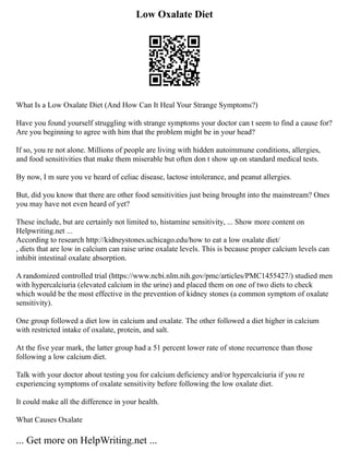 Low Oxalate Diet
What Is a Low Oxalate Diet (And How Can It Heal Your Strange Symptoms?)
Have you found yourself struggling with strange symptoms your doctor can t seem to find a cause for?
Are you beginning to agree with him that the problem might be in your head?
If so, you re not alone. Millions of people are living with hidden autoimmune conditions, allergies,
and food sensitivities that make them miserable but often don t show up on standard medical tests.
By now, I m sure you ve heard of celiac disease, lactose intolerance, and peanut allergies.
But, did you know that there are other food sensitivities just being brought into the mainstream? Ones
you may have not even heard of yet?
These include, but are certainly not limited to, histamine sensitivity, ... Show more content on
Helpwriting.net ...
According to research http://kidneystones.uchicago.edu/how to eat a low oxalate diet/
, diets that are low in calcium can raise urine oxalate levels. This is because proper calcium levels can
inhibit intestinal oxalate absorption.
A randomized controlled trial (https://www.ncbi.nlm.nih.gov/pmc/articles/PMC1455427/) studied men
with hypercalciuria (elevated calcium in the urine) and placed them on one of two diets to check
which would be the most effective in the prevention of kidney stones (a common symptom of oxalate
sensitivity).
One group followed a diet low in calcium and oxalate. The other followed a diet higher in calcium
with restricted intake of oxalate, protein, and salt.
At the five year mark, the latter group had a 51 percent lower rate of stone recurrence than those
following a low calcium diet.
Talk with your doctor about testing you for calcium deficiency and/or hypercalciuria if you re
experiencing symptoms of oxalate sensitivity before following the low oxalate diet.
It could make all the difference in your health.
What Causes Oxalate
... Get more on HelpWriting.net ...
 