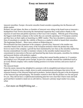 Essay on innocent drink
innocent smoothies: Europe s favourite smoothie brand considers expanding into the Russian soft
drinks market.
Richard, Jon and Adam, the three co founders of innocent were sitting in the board room at innocent s
headquarters Fruit Towers discussing the international expansion they could achieve thanks to the
injection of cash from and global experience of the Coca Cola Company . With the goal of becoming
the biggest small drinks company in the world, they are currently operating in 15 European countries
and they have set their sights on launching in a BRIC market. They have decided to commission a
firm of consultants to consider the viability of Russia as a market in which to launch their smoothies.
The beginnings Richard ... Show more content on Helpwriting.net ...
Diversification has been important in the company s growth story. Innocent is the number one
smoothies brand in the UK and in many of the European territories where the product has sold,
however much of the company s growth has been maintained by new lines as the smoothie market has
become commoditised. In order to maintain volumes in the smoothie market innocent have
concentrated on innovation in flavours and launched big take home tetra packs, smoothies for children
and innocent thickies with probiotic yoghurt.
Today, Europe s favourite smoothie company is selling their natural healthy product in 15 countries
and employs over 250 people across Europe. In just over a decade, innocent has established itself as
an iconic British company with a market leading position in its home territory and across much of
Europe.
The innocent brand:
From the outset, innocent has delighted its customers with its straightforward almost irreverent
approach to business using a simple, down to earth communications techniques that mirror the no
nonsense honesty of the innocent brand and its products. Instinct played a big part in the development
of the Innocent logo and packaging. The founders wanted to show that the product was fun and good
for you. They did not have a sophisticated marketing plan but were clear that it had to taste and look
good and that it needed to stand out on café shelves. Innocent s primary target market was young
urban
... Get more on HelpWriting.net ...
 