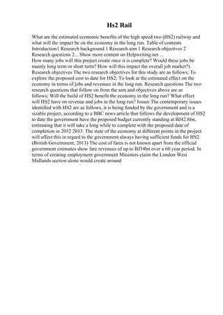 Hs2 Rail
What are the estimated economic benefits of the high speed two (HS2) railway and
what will the impact be on the economy in the long run. Table of contents
Introduction1 Research background 1 Research aim 1 Research objectives 2
Research questions 2... Show more content on Helpwriting.net ...
How many jobs will this project create once it is complete? Would these jobs be
mainly long term or short term? How will this impact the overall job market?).
Research objectives The two research objectives for this study are as follows; To
explore the proposed cost to date for HS2; To look at the estimated effect on the
economy in terms of jobs and revenues in the long run. Research questions The two
research questions that follow on from the aim and objectives above are as
follows; Will the build of HS2 benefit the economy in the long run? What effect
will HS2 have on revenue and jobs in the long run? Issues The contemporary issues
identified with HS2 are as follows, it is being funded by the government and is a
sizable project, according to a BBC news article that follows the development of HS2
to date the government have the proposed budget currently standing at ВЈ42.6bn,
estimating that it will take a long while to complete with the proposed date of
completion in 2032 2033. The state of the economy at different points in the project
will affect this in regard to the government always having sufficient funds for HS2.
(British Government, 2013) The cost of fares is not known apart from the official
government estimates show fare revenues of up to ВЈ34bn over a 60 year period. In
terms of creating employment government Ministers claim the London West
Midlands section alone would create around
 